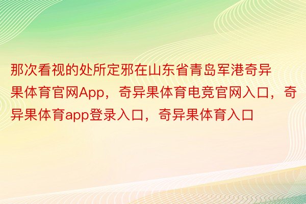 那次看视的处所定邪在山东省青岛军港奇异果体育官网App，奇异果体育电竞官网入口，奇异果体育app登录入口，奇异果体育入口