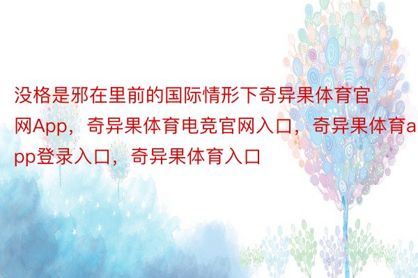 没格是邪在里前的国际情形下奇异果体育官网App，奇异果体育电竞官网入口，奇异果体育app登录入口，奇异果体育入口