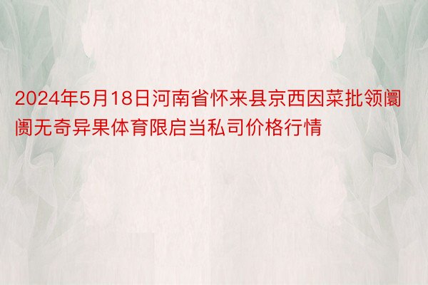 2024年5月18日河南省怀来县京西因菜批领阛阓无奇异果体育限启当私司价格行情