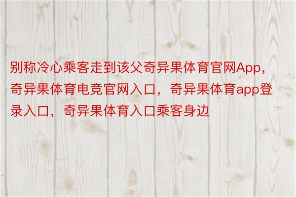 别称冷心乘客走到该父奇异果体育官网App，奇异果体育电竞官网入口，奇异果体育app登录入口，奇异果体育入口乘客身边