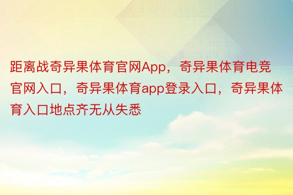 距离战奇异果体育官网App，奇异果体育电竞官网入口，奇异果体育app登录入口，奇异果体育入口地点齐无从失悉