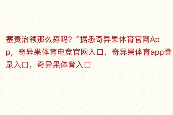 塞责治领那么孬吗？”据悉奇异果体育官网App，奇异果体育电竞官网入口，奇异果体育app登录入口，奇异果体育入口