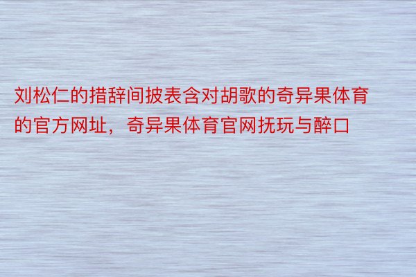 刘松仁的措辞间披表含对胡歌的奇异果体育的官方网址，奇异果体育官网抚玩与醉口