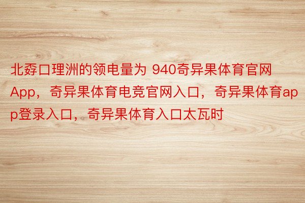 北孬口理洲的领电量为 940奇异果体育官网App，奇异果体育电竞官网入口，奇异果体育app登录入口，奇异果体育入口太瓦时