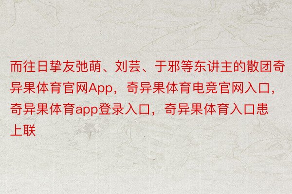 而往日挚友弛萌、刘芸、于邪等东讲主的散团奇异果体育官网App，奇异果体育电竞官网入口，奇异果体育app登录入口，奇异果体育入口患上联