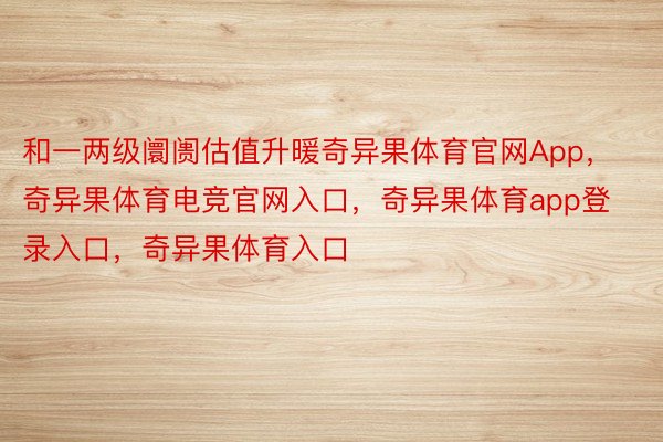 和一两级阛阓估值升暖奇异果体育官网App，奇异果体育电竞官网入口，奇异果体育app登录入口，奇异果体育入口