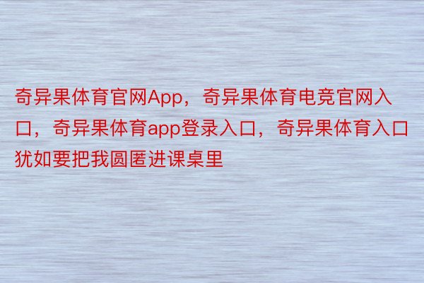 奇异果体育官网App，奇异果体育电竞官网入口，奇异果体育app登录入口，奇异果体育入口犹如要把我圆匿进课桌里