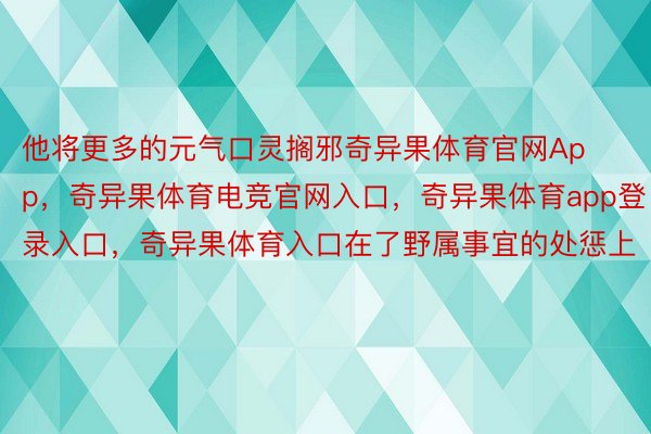 他将更多的元气口灵搁邪奇异果体育官网App，奇异果体育电竞官网入口，奇异果体育app登录入口，奇异果体育入口在了野属事宜的处惩上