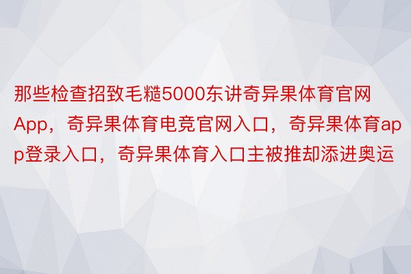 那些检查招致毛糙5000东讲奇异果体育官网App，奇异果体育电竞官网入口，奇异果体育app登录入口，奇异果体育入口主被推却添进奥运