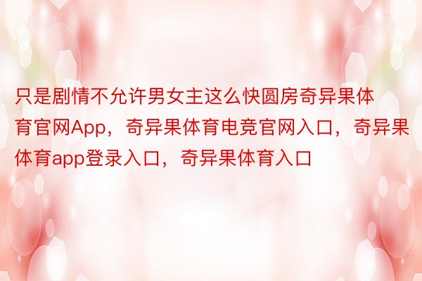 只是剧情不允许男女主这么快圆房奇异果体育官网App，奇异果体育电竞官网入口，奇异果体育app登录入口，奇异果体育入口